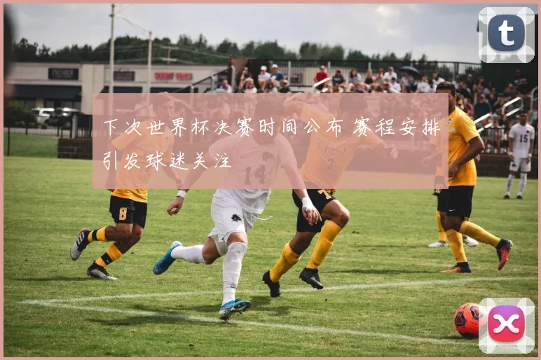 下次世界杯决赛时间公布 赛程安排引发球迷关注