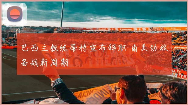 巴西主教练蒂特宣布辞职 南美劲旅备战新周期