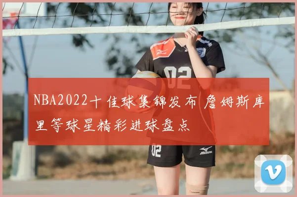 NBA2022十佳球集锦发布 詹姆斯库里等球星精彩进球盘点