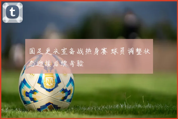 国足更衣室备战热身赛 球员调整状态迎接后续考验