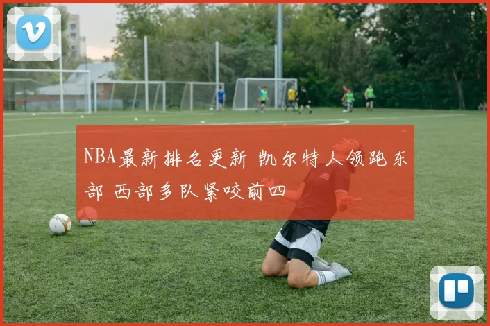 NBA最新排名更新 凯尔特人领跑东部 西部多队紧咬前四