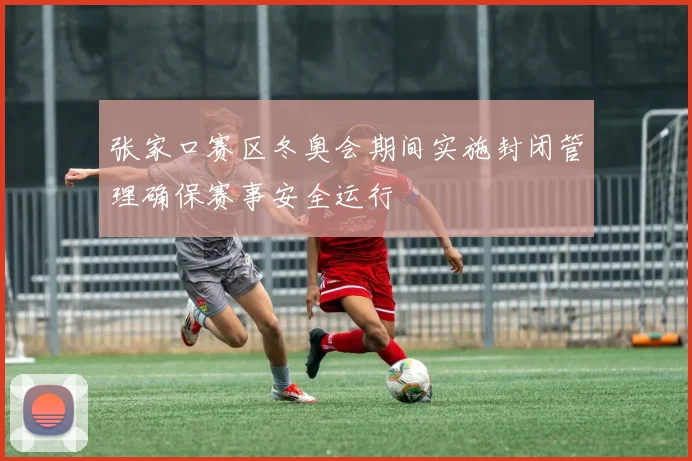 张家口赛区冬奥会期间实施封闭管理确保赛事安全运行