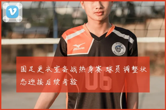 国足更衣室备战热身赛 球员调整状态迎接后续考验