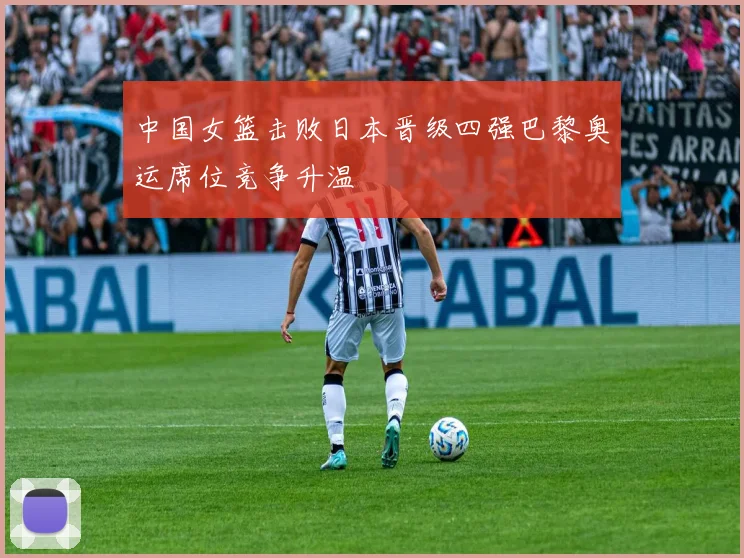 中国女篮击败日本晋级四强巴黎奥运席位竞争升温