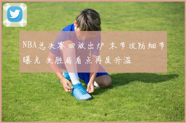 NBA总决赛回放出炉 末节攻防细节曝光 决胜局看点再度升温