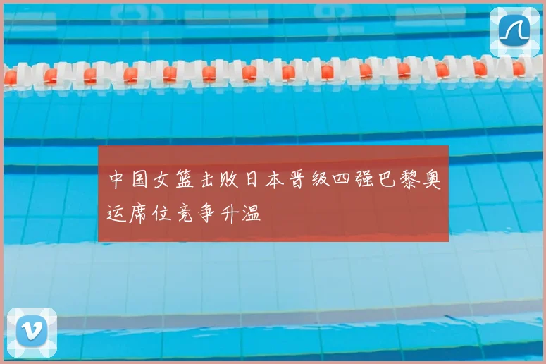 中国女篮击败日本晋级四强巴黎奥运席位竞争升温
