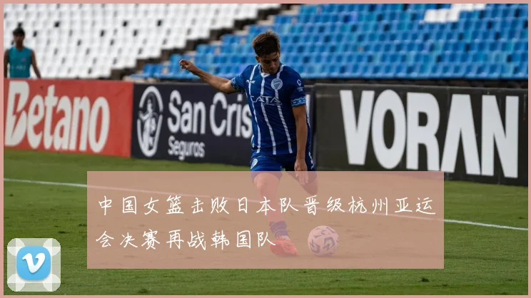 中国女篮击败日本队晋级杭州亚运会决赛再战韩国队