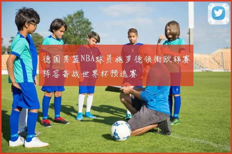 德国男篮NBA球员施罗德领衔欧锦赛阵容备战世界杯预选赛